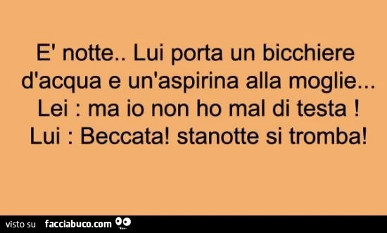 è notte. Lui porta un bicchiere d'acqua e un'aspirina alla moglie. Lei: ma io non ho mal di testa! Lui: beccata! Stanotte si tromba