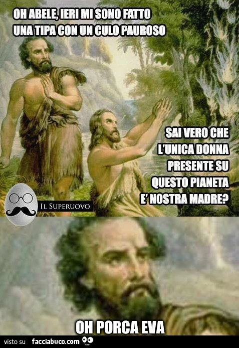Oh Abele, ieri mi sono fatto una tipa con un culo pauroso. Sai vero che l'unica donna presente su questo pianeta è nostra madre? Oh porca Eva