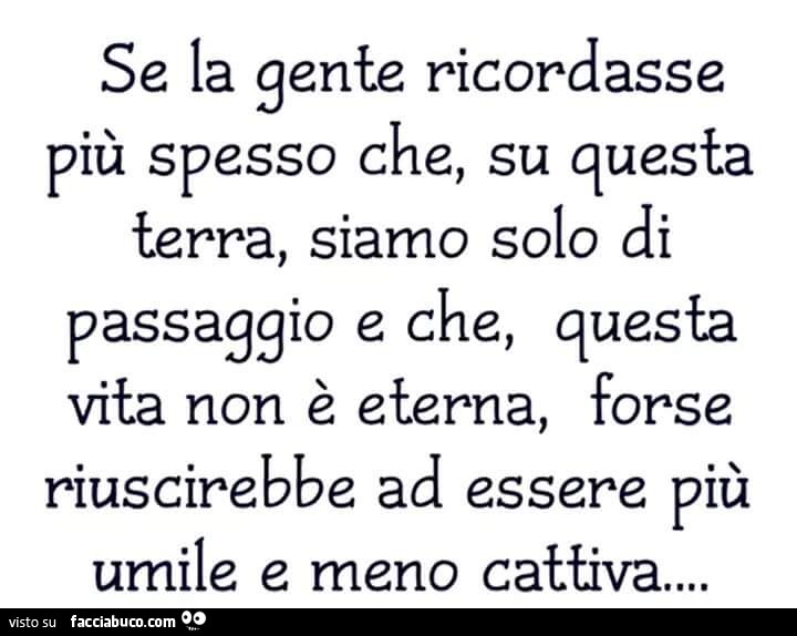 Se la gente ricordasse più spesso che, su questa terra, siamo solo di passaggio e che, questa vita non è eterna, forse riuscirebbe ad essere più umile e meno cattiva…