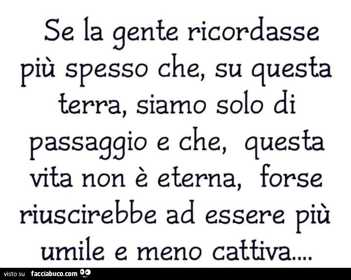 Se la gente ricordasse più spesso che, su questa terra, siamo solo di passaggio e che, questa vita non è eterna, forse riuscirebbe ad essere più umile e meno cattiva…