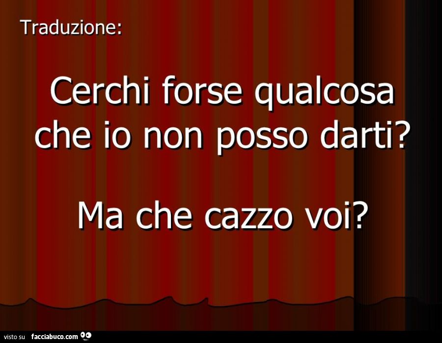 Cerchi forse qualcosa che io non posso darti? Ma che cazzo voi?