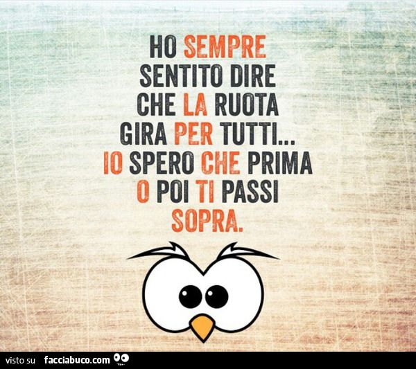 ho sentito che la ruota gira per tutti...io spero che prima o poi ti passi sopra
