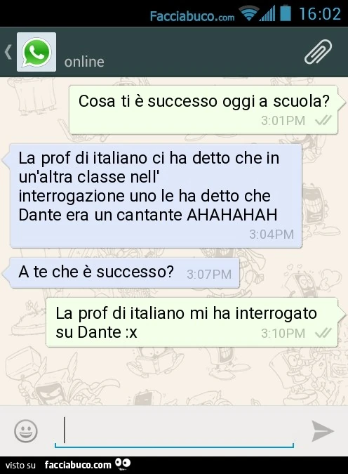 Cosa ti è successo oggi a scuola? La prof di italiano ci ha detto che in un'altra classe nell'interrogazione uno le ha detto che Dante era un cantante AHAHAHAH. A te che è successo? La prof di italiano mi ha interrogato su Dante :x