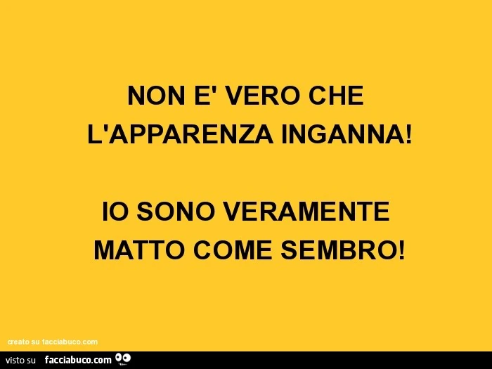 Non è vero che l'apparenza inganna! Io sono veramente matto come sembro