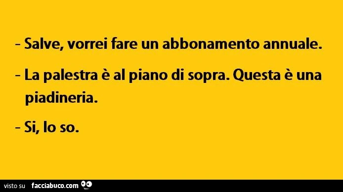 Salve, vorrei fare un abbonamento annuale. La palestra è al piano di sopra. Questa è una piadineria. Si, lo so