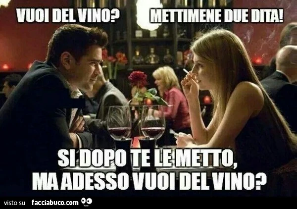 Vuoi del vino? Mettimene due dita. Si dopo te le metto, ma adesso vuoi del vino?