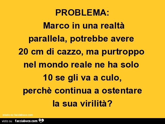 Problema: marco in una realtà parallela, potrebbe avere 20 cm di cazzo, ma purtroppo nel mondo reale ne ha solo 10 se gli va a culo, perchè continua a ostentare la sua virilità?