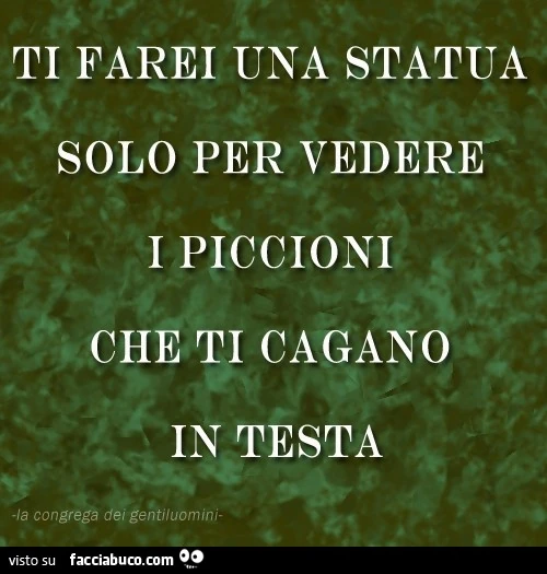 Ti farei una statua solo per vedere i piccioni che ti cagano in testa