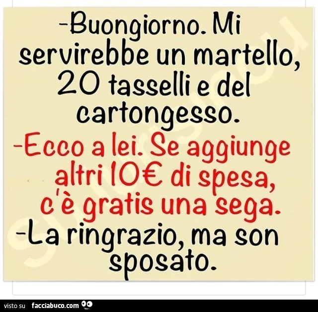 Buongiorno. Mi servirebbe un martello, 20 tasselli e del cartongesso. Ecco a lei. Se aggiunge altri 10 € di spesa, c'è gratis una sega. La ringrazio, ma son sposato