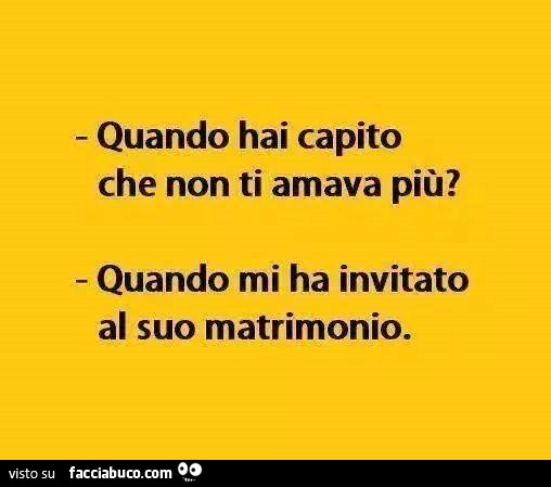 Quando hai capito che non ti amava più? Quando mi ha invitato al suo matrimonio