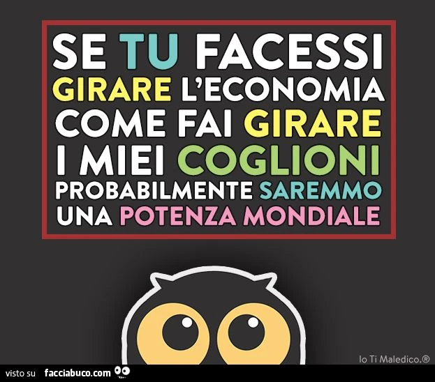 se tu facessi girare l'economia come fai girare i miei coglioni probabilmente saremmo una potenza mondiale
