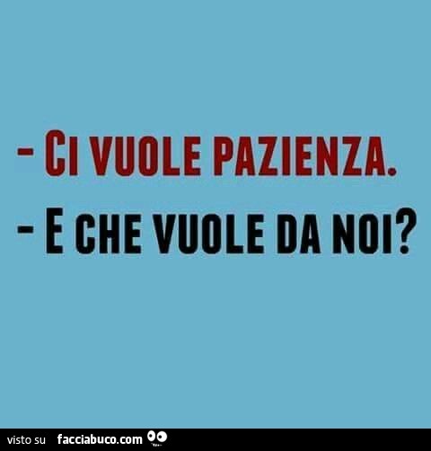 Ci vuole pazienza. E che vuole da noi?