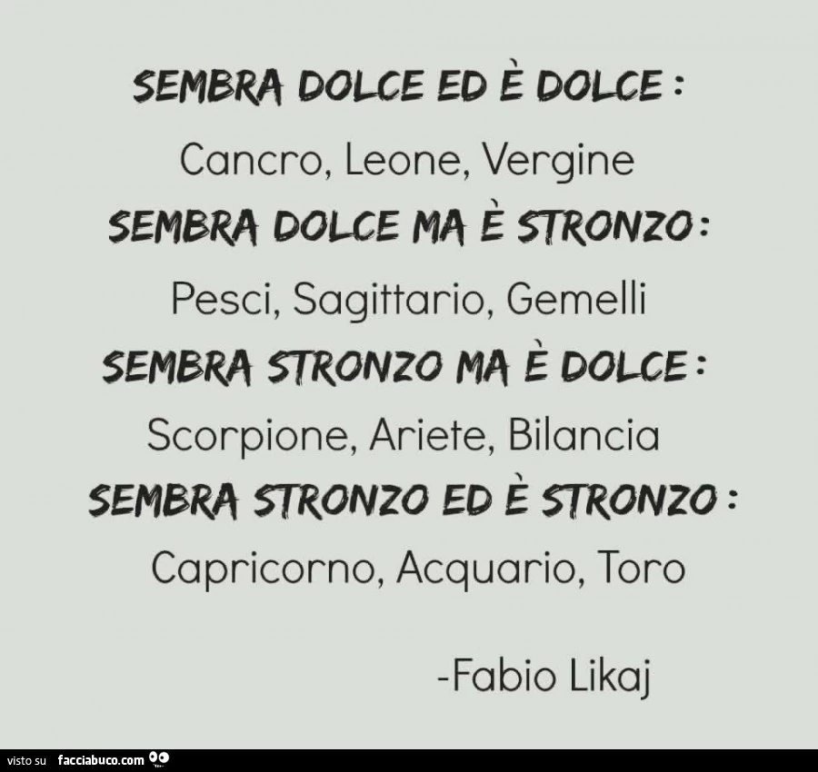sembra dolce ed è dolce: cancro, leone,vergine Sembra dolce ma è stronzo: pesci, sagittario, gemelli Sembra stronzo ma è dolce: scorpione, ariete, bilancia Sembra stronzo ed è stronzo: capricorno, acq