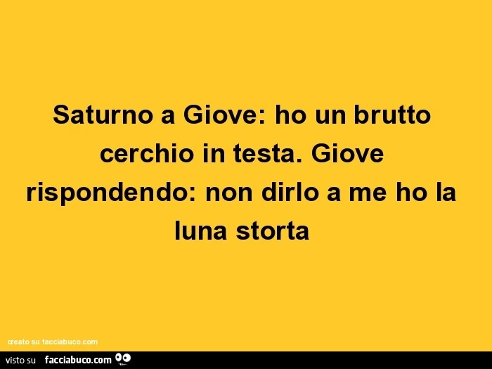Saturno a giove: ho un brutto cerchio in testa. Giove rispondendo: non dirlo a me ho la luna storta
