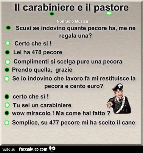 Il carabiniere e il pastore. Scusi se indovino quante pecore ha, me ne regala una? Certo che si! Lei ha 478 pecore. Complimenti si scelga pure una pecora. Prendo quella, grazie. Se io indovino che lavoro fa mi restituisce la pecora e cento euro? Certo che
