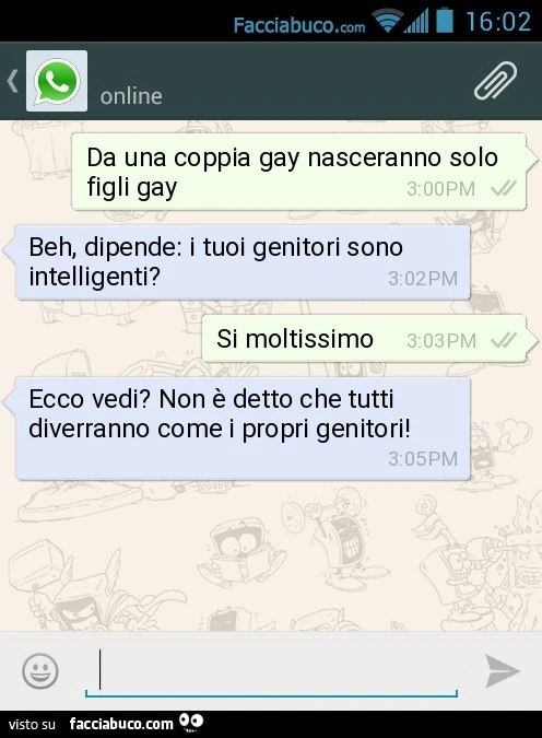 Da una coppia gay nasceranno solo figli gay. Beh, dipende: i tuoi genitori sono intelligenti? Si moltissimo. Ecco vedi? Non è detto che tutti diverranno come i propri genitori!