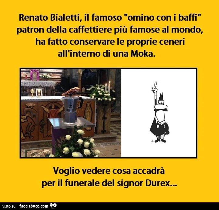 Renato bialetti, il famoso omino con i baffi, patron delle caffettiere più famose del mondo, ha fatto conservare le proprie ceneri all'interno di una moka. Voglio vedere cosa accadrà per il funerale del signor durex