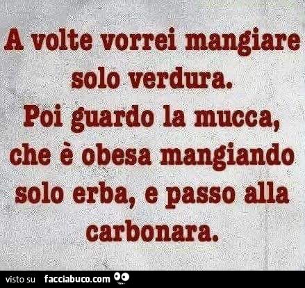 A volte vorrei mangiare solo verdura. Poi guardo la mucca che è obesa mangiando solo erba e passo alla carbonara