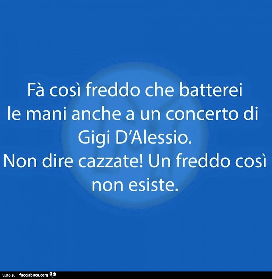 Fa così freddo che batterei le mani anche a un concerto di Gigi D'Alessio. Non dire cazzate! Un freddo così non esiste