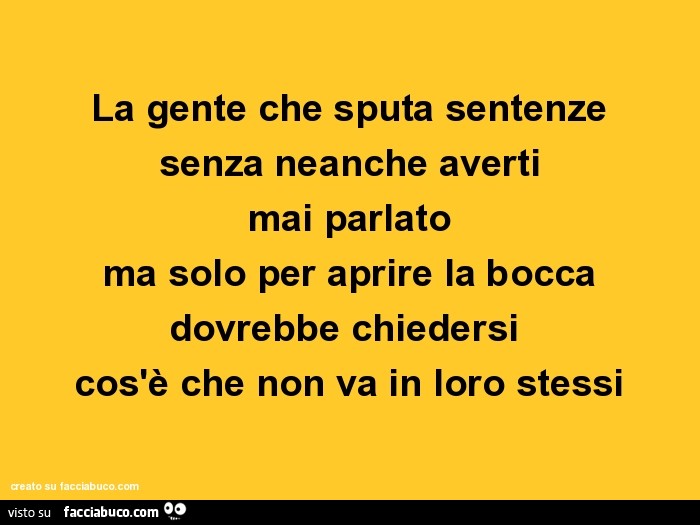 La gente che sputa sentenze senza neanche averti mai parlato ma solo per aprire la bocca dovrebbe chiedersi cos'è che non va in loro stessi