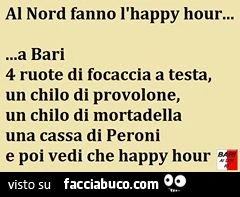 Al Nord fanno l'happy hour. A Bari 4 ruote di focaccia a testa, un chilo di provolone, un chilo di mortadella, una cassa di Peroni e poi vedi che happy hour