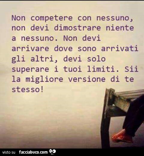 Non competere con nessuno, non devi dimostrare niente a nessuno. Non devi arrivare dove sono arrivati gli altri, devi solo superare i tuoi limiti. Sii la migliore versione di te stesso