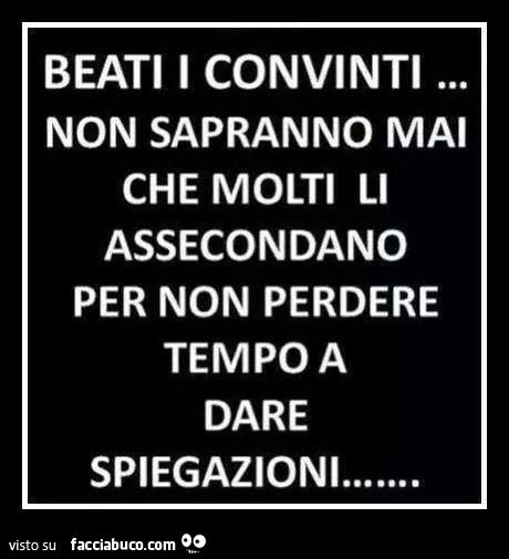 beati i convinti, non sapranno mai che molti li assecondano solo per non perdere tempo a dargli spiegazioni