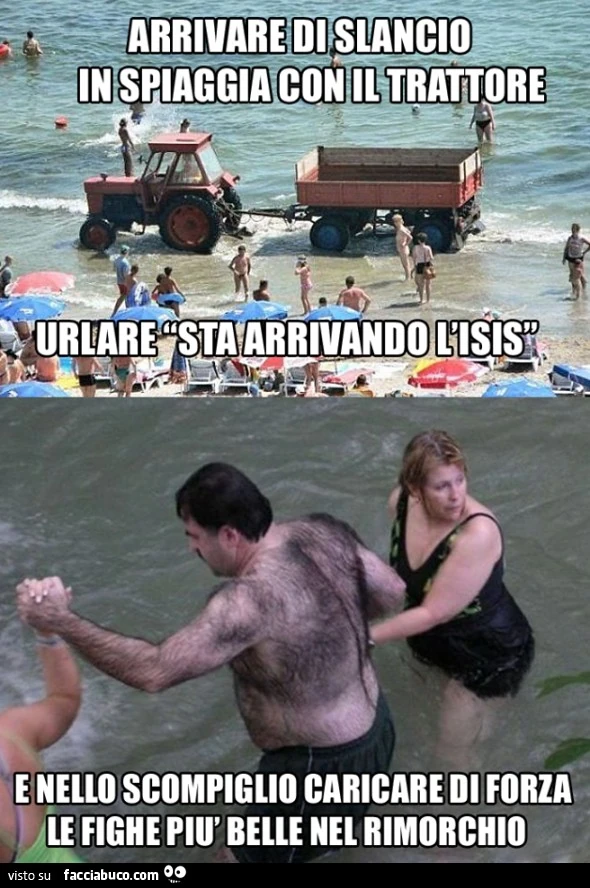 Arrivare di slancio in spiaggia con il trattore, urlare "sta arrivando l'isis" e nello scompiglio caricare di forza le fighe più belle nel rimorchio