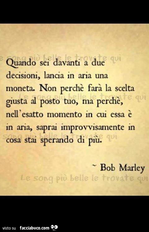 Quando sei davanti a due decisioni, lancia in aria una moneta. Non perché farà la scelta giusta al posto tuo, ma perché nell'esatto momento in cui essa è in aria, saprai improvvisamente in cosa s