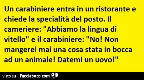 Un carabiniere entra in un ristorante e chiede la specialità del posto. Il cameriere: abbiamo la lingua di vitello e il carabiniere: no! Non mangerei mai una cosa stata in bocca ad un animale! Datemi un uovo! O