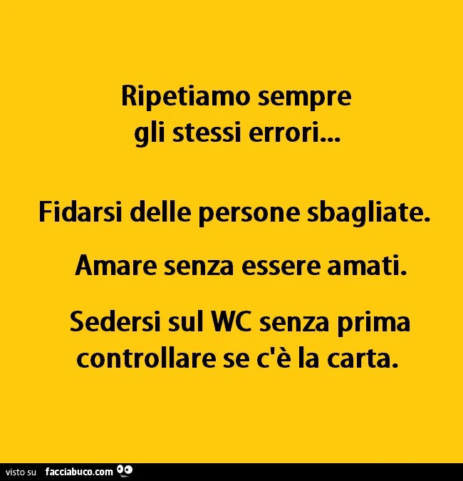 Ripetiamo sempre gli stessi errori, fidarsi delle persone sbagliate. Amare senza essere amati. Sedersi sul WC senza prima controllare se c'è la carta