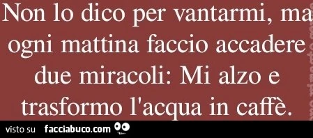 Non lo dico per vantarmi ma ogni mattina faccio accadere due miracoli: mi alzo e trasformo l'acqua in caffè