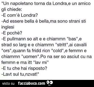 Un napoletano torna da Londra, e un amico gli chiede: e com'è Londra? Ad essere bella è bella, ma sono strani sti inglesi. E pcchè? E pullmann so alt ee chiammn "bas", e srad so larg e e chiammn "stritt", ai cavalli "ors&quot