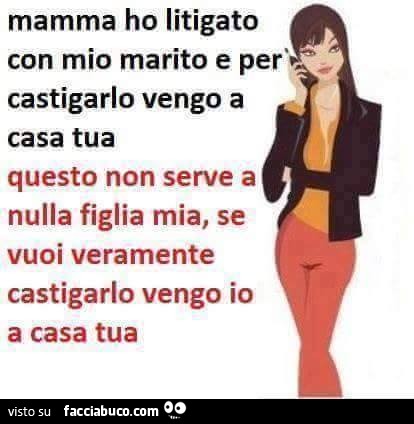 Mamma ho litigato con mio marito e per castigarlo vengo a casa tua. Questo non serve a nulla figlia mia, se vuoi veramente castigarlo vengo io a casa tua