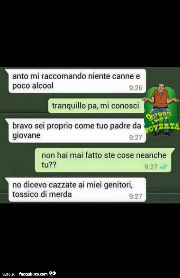 Anto mi raccomando niente canne e poco alcool. Tranquillo pa, mi conosci. Bravo sei proprio come tuo padre da giovane. Non hai mai fatto ste cose neanche tu? No dicevo cazzate ai miei genitori, tossico di merda