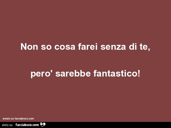 Non so cosa farei senza di te, però sarebbe fantastico