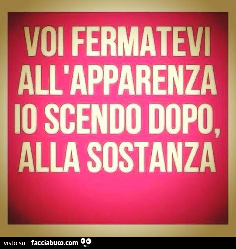 Voi fermatevi all'apparenza, io scendo dopo, alla sostanza