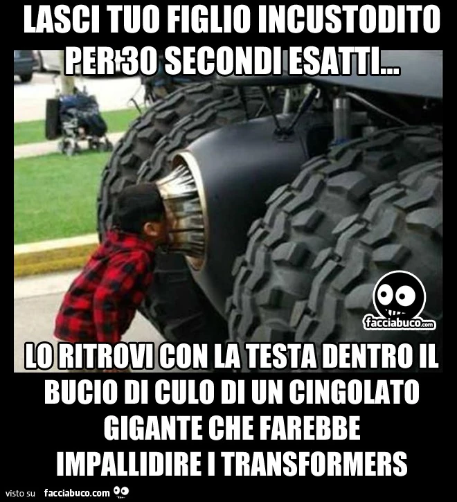 Lasci tuo figlio incustodito per 30 secondi esatti, lo ritrovi con la testa dentro il bucio di culo di un cingolato gigante che farebbe impallidire i transformers
