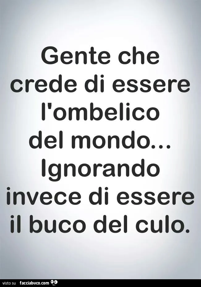 Gente che crede di essere l'ombelico del mondo ignorando invece di essere il buco del culo
