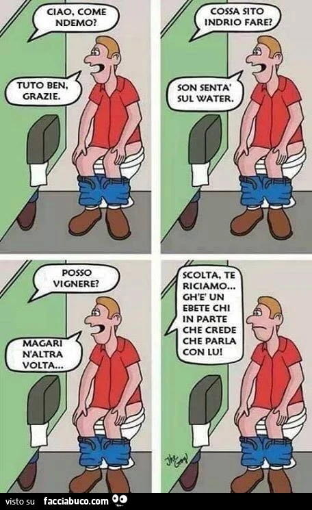 Ciao, come ndemo? Tuto ben, grazie. Cossa sito indrio fare? Son sentà sul Water. Posso vignere? Magari naltra volta. Scolta, te riciamo gh'e un ebete chi in parte che crede che parla con lui