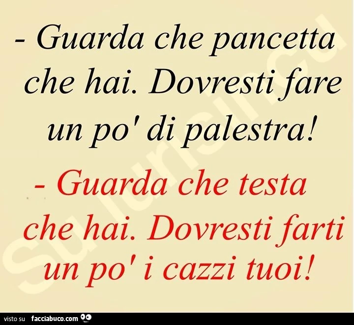 Guarda che pancetta che hai. Dovresti fare un po ' di palestra! Guarda che testa che hai. Dovresti farti un po' i cazzi tuoi