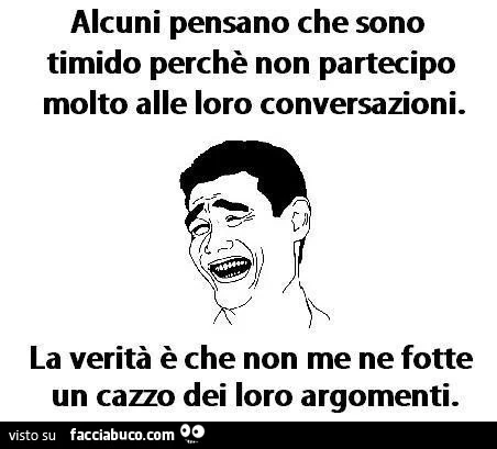Alcuni pensano che sono timido perchè non partecipo molto alle loro conversazioni. La verità è che non me ne fotte un cazzo dei loro argomenti