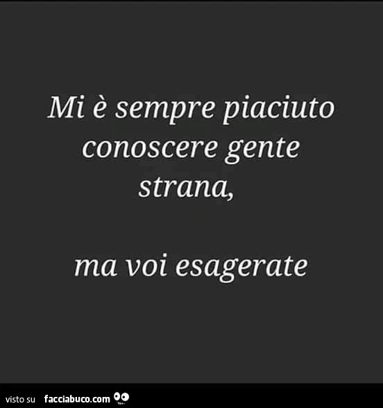 Mi è sempre piaciuto conoscere gente strana, ma voi esagerate