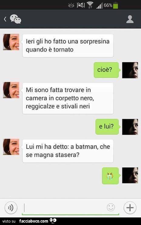 Ieri gli ho fatto una sorpresina quando è tornato. Cioè? Mi sono fatta trovare in camera in corpetto nero, reggicalze e stivali neri. E Lui? Luimi ha detto: a batman, che se magna stasera?