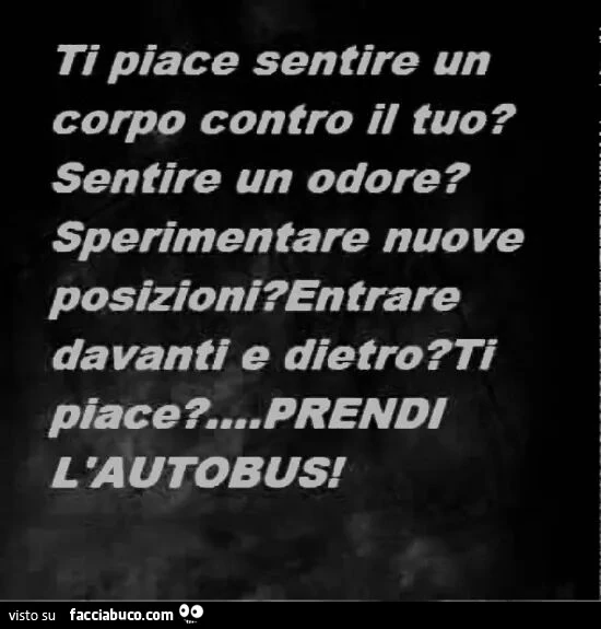 Ti piace sentire un corpo contro il tuo? Sentire un odore? Sperimentare nuove posizioni? Entrare davanti e dietro? Ti piace? Prendi l'autobus